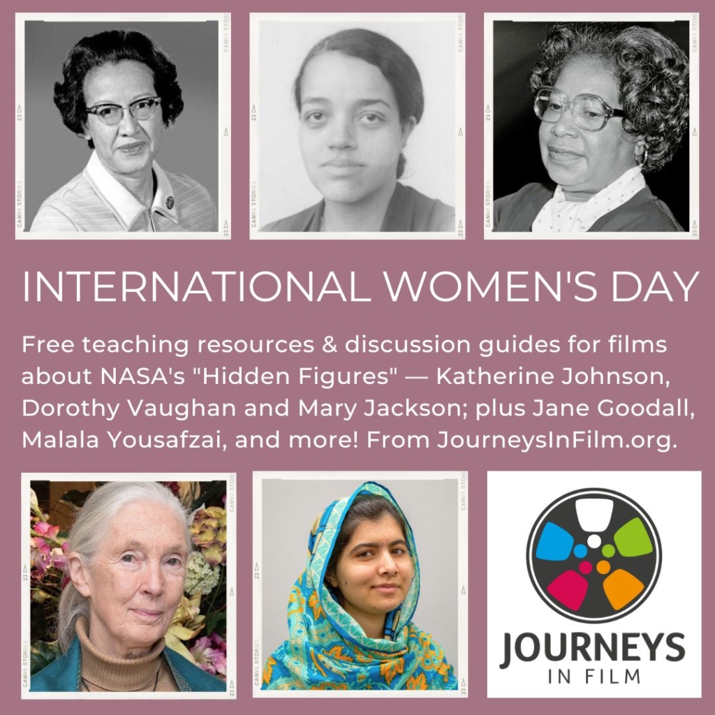 Collage of photos of atherine Johnson, Dorothy Vaughan, Mary Jackson, Jane Goodall, and Malala Yousafzai, plus the Journeys in Film logo. Text in the middle says: "International Women's Day. Free teaching resources & discussion guides for films about NASA's "Hidden Figures" — Katherine Johnson, Dorothy Vaughan and Mary Jackson; plus Jane Goodall,  Malala Yousafzai, and more! From JourneysInFilm.org."