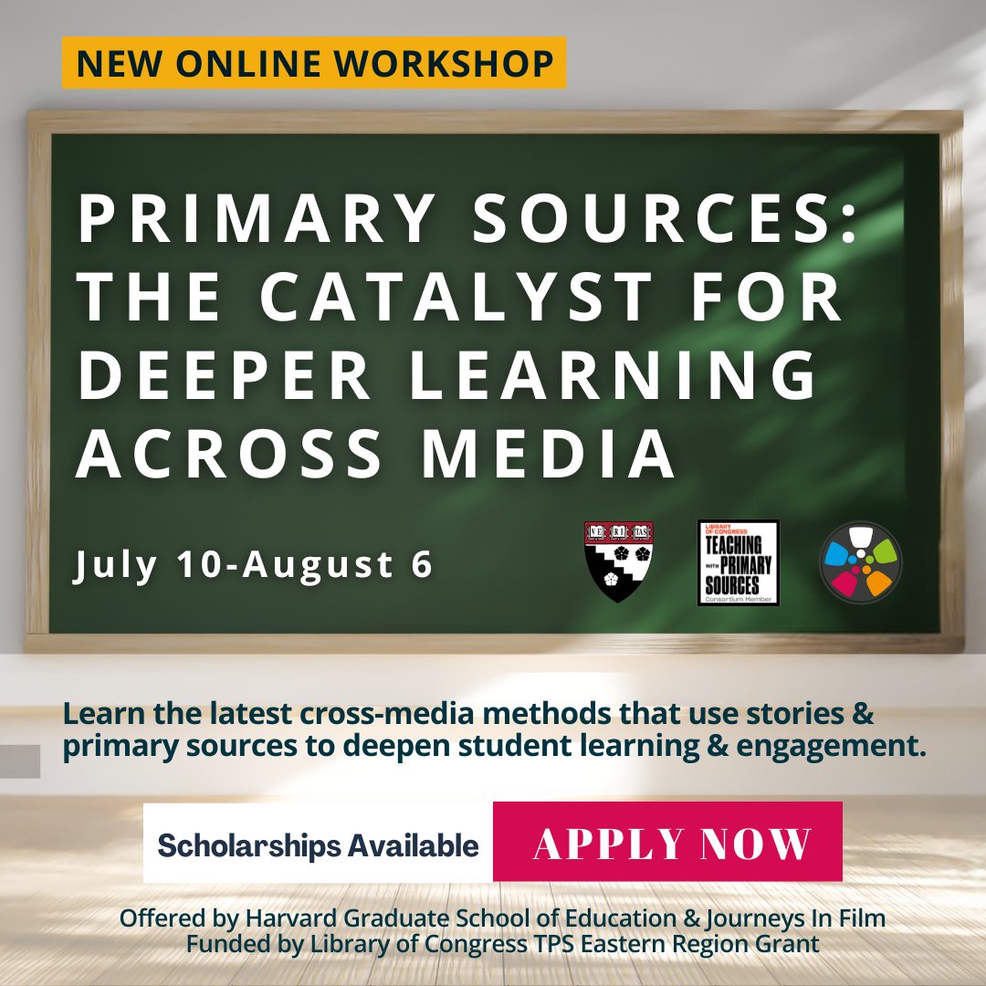 Photo of a sun-dappled blackboard. Text says: "New Online Workshop. Primary Sources: The Catalyst for Deeper Learning Across Media. July 10-August 6. Learn the latest cross-media methods that use stories & primary sources to deepen student learning & engagement. Scholarships Available. Apply Now. Offered by Harvard Graduate School of Education and Journeys in Film. Funded by Library of Congress TPS Eastern Region Grant." There are logos in the middle right for the Harvard Graduate School of Education, Library of Congress Teaching with Primary Sources Consortium Member, and Journeys in Film.