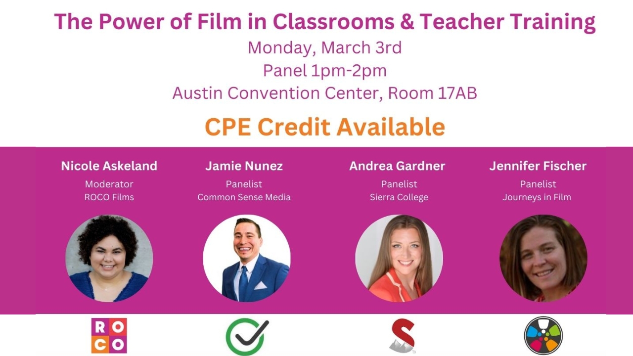 Text across the top says: "The Power of Film in Classroom & Teacher Training. Monday, March 3. Panel 1 pm - 2 pm. Austin Convention Center. Room 17AB. CPE Credits Available". Across the middle are headshots of three women and one man. They are labeled: "Nicole Askeland, Moderator, ROCO Films. Jamie Nunez, Panelist, Common Sense Media. Andrea Gardner, Panelist, Sierra College. Jennifer Fischer, Panelist, Journeys in Film."